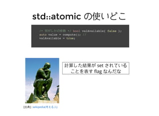 std::atomicstd::atomic の使いどこの使いどこ
/* 何がしかの修飾 */ bool valAvailable{ false };
auto value = compute(); //
valAvailable = true;
[出典] : wikipedia(考える⼈人)
計算した結果が set されている
ことを表す ﬂag なんだな
 