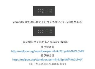 a = b; // (1)
x = y; // (2)
x = y; // (2)
a = b; // (1)
compiler 次の並び替えを⾏行っても良いという⾃自由がある
並び替え前
並び替え後
注意：バグらせるためにわざと順番を変えています
http://melpon.org/wandbox/permlink/P2ryaRilsOzDLCMN
http://melpon.org/wandbox/permlink/ZpldRfPmz3cFvljY
先の例に当てはめると次みたいな感じ
 