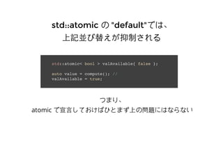 std::atomicstd::atomic のの "default""default"では、では、
上記並び替えが抑制される上記並び替えが抑制される
std::atomic< bool > valAvailable{ false };
auto value = compute(); //
valAvailable = true;
つまり、
atomic で宣⾔言しておけばひとまず上の問題にはならない
 