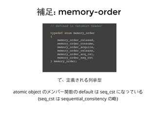 // defined in <atomic> header
typedef enum memory_order
{
memory_order_relaxed,
memory_order_consume,
memory_order_acquire,
memory_order_release,
memory_order_acq_rel,
memory_order_seq_cst
} memory_order;
補⾜足補⾜足: memory-order: memory-order
で、定義される列挙型
atomic object のメンバー関数の default は seq_cst になっている
(seq_cst は sequential_consitency の略)
 