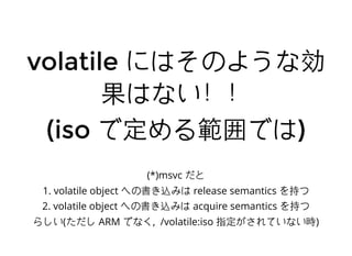 volatilevolatile にはそのような効にはそのような効
果はない！！果はない！！
(iso(iso で定める範囲ではで定める範囲では))
(*)msvc だと
1. volatile object への書き込みは release semantics を持つ
2. volatile object への書き込みは acquire semantics を持つ
らしい(ただし ARM でなく, /volatile:iso 指定がされていない時)
 