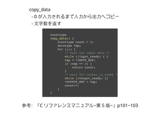counttype
copy_data() {
counttype count = 0;
datatype tmp;
for (;;) {
/* wait for input data */
while (!input_ready) { }
tmp = *INPUT_BUF;
if (tmp == 0) {
return count;
}
/* wait for output_is_ready */
while (!output_ready) {}
*OUTPUT_BUF = tmp;
count++;
}
}
copy_data
- 0 が⼊入⼒力されるまで⼊入⼒力から出⼒力へコピー
- ⽂文字数を返す
参考：「C リファレンスマニュアル~第 5 版~」p101~103
 