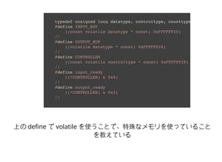 typedef unsigned long datatype, controltype, counttype;
#define INPUT_BUF 
((const volatile datatype * const) 0xFFFFFF20) 
//
#define OUTPUT_BUF 
((volatile datatype * const) 0xFFFFFF24) 
//
#define CONTROLLER 
((const volatile controltype * const) 0xFFFFFF28) 
//
#define input_ready 
((*CONTROLLER) & 0x4) 
//
#define output_ready 
((*CONTROLLER) & 0x2) 
//
上の deﬁne で volatile を使うことで、特殊なメモリを使っていること
を教えている
 