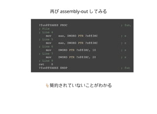 ?fun@@YAHXZ PROC ; fun, COMDAT
; File
; Line 4
mov eax, DWORD PTR ?x@@3HC ; x
; Line 5
mov eax, DWORD PTR ?x@@3HC ; x
; Line 6
mov DWORD PTR ?x@@3HC, 10 ; x
; Line 7
mov DWORD PTR ?x@@3HC, 20 ; x
; Line 9
ret 0
?fun@@YAHXZ ENDP ; fun
再び assembly-out してみる
👆簡約されていないことがわかる
 