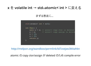xx をを volatile intvolatile int →→ std::atomic< int >std::atomic< int > に変えるに変える
まずは愚直に…
std::atomic< int > x{0};
int fun() {
auto y = x; // error!! copy ctor is deleted
y = x; // error!! copy assign is deleted
x = 10;
x = 20;
return y;
}
http://melpon.org/wandbox/permlink/ld7zvejwv3KAahkn
atomic の copy ctor/assign が deleted のため compile error
 