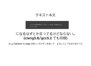 テキスト本⽂文テキスト本⽂文
std::atomic< int > y(x.load());
x = 20;
になるはずとか⾔言ってるけどならないになるはずとか⾔言ってるけどならない……
(clang3.8/gcc5.2(clang3.8/gcc5.2 でも同様でも同様))
注注: y: y ののatomicatomic なな copycopy は怪しいのでそこを省いて、は怪しいのでそこを省いて、 yy なしにしてもならなかったなしにしてもならなかった
 