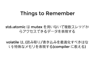 Things to RememberThings to Remember
std::atomicstd::atomic はは mutexmutex を⽤用いないで複数スレッドかを⽤用いないで複数スレッドか
らアクセスできるデータを表現するらアクセスできるデータを表現する
volatilevolatile はは, (, (読み取り読み取り//書き込みを最適化すべきはな書き込みを最適化すべきはな
いい)) 特殊なメモリを表現する特殊なメモリを表現する(compiler(compiler に教えるに教える))
 
