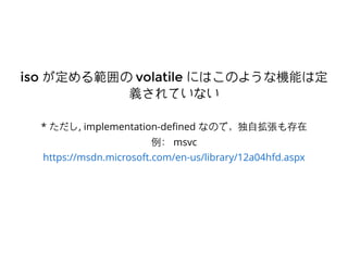 isoiso が定める範囲のが定める範囲の volatilevolatile にはこのような機能は定にはこのような機能は定
義されていない義されていない
* ただし, implementation-deﬁned なので，独⾃自拡張も存在
例： msvc
https://msdn.microsoft.com/en-us/library/12a04hfd.aspx
 