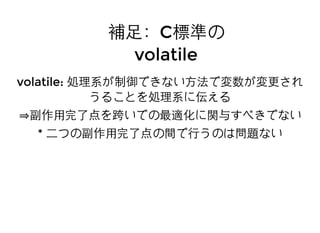 補⾜足：補⾜足：CC標準の標準の
volatilevolatile
volatile:volatile: 処理系が制御できない⽅方法で変数が変更され処理系が制御できない⽅方法で変数が変更され
うることを処理系に伝えるうることを処理系に伝える
副作⽤用完了点を跨いでの最適化に関与すべきでない副作⽤用完了点を跨いでの最適化に関与すべきでない
** ⼆二つの副作⽤用完了点の間で⾏行うのは問題ない⼆二つの副作⽤用完了点の間で⾏行うのは問題ない
 