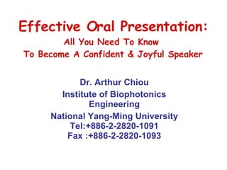 Effective Oral Presentation: All You Need To Know  To Become A Confident & Joyful Speaker Dr. Arthur Chiou Institute of Biophotonics Engineering National Yang-Ming University Tel:+886-2-2820-1091 Fax :+886-2-2820-1093 