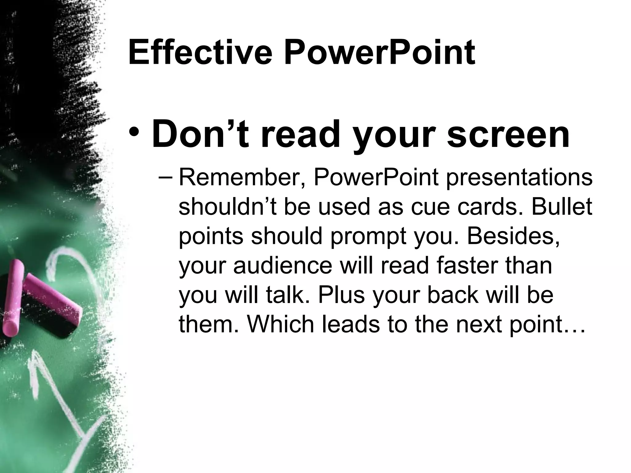 Effective PowerPoint Don’t read your screen Remember, PowerPoint presentations shouldn’t be used as cue cards. Bullet points should prompt you. Besides, your audience will read faster than you will talk. Plus your back will be them. Which leads to the next point… 