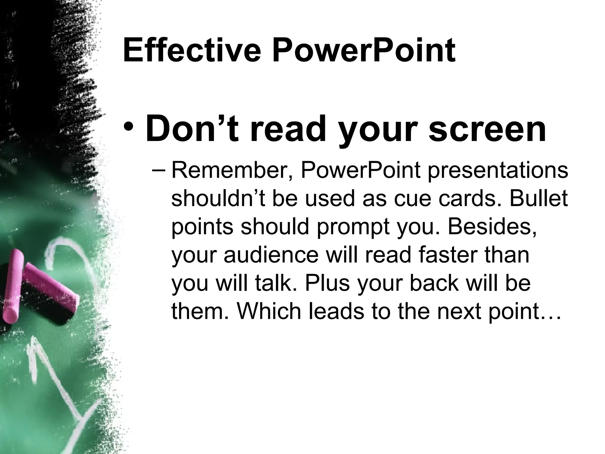 Effective PowerPoint Don’t read your screen Remember, PowerPoint presentations shouldn’t be used as cue cards. Bullet points should prompt you. Besides, your audience will read faster than you will talk. Plus your back will be them. Which leads to the next point… 