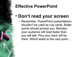 Effective PowerPoint Don’t read your screen Remember, PowerPoint presentations shouldn’t be used as cue cards. Bullet points should prompt you. Besides, your audience will read faster than you will talk. Plus your back will be them. Which leads to the next point… 