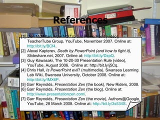 References [1] Don McMillan,  How NOT to use PowerPoint  (video), TeacherTube Group, YouTube, November 2007. Online at:  http://bit.ly/BCf4 .  [2] Alexei Kapterev,  Death by PowerPoint (and how to fight it),  Slideshare.net, 2007. Online at:  http://bit.ly/DzpQ .  [3] Guy Kawasaki, The 10-20-30 Presentation Rule (video), YouTube, August 2006.  Online at: http://bit.ly/j5Cq. [4] Chris Hall,  Is PowerPoint evil ? (multimedia). Swansea Learning Lab Wiki, Swansea University, October 2008. Online at:  http://bit.ly/IMX6P .  [5] Garr Reynolds,  Presentation Zen  (the book), New Riders, 2008.  [6] Garr Reynolds,  Presentation Zen  (the blog). Online at:  http://www.presentationzen.com/ .  [7] Garr Reynolds,  Presentation Zen  (the movie), Authors@Google, YouTube, 28 March 2008. Online at:  http://bit.ly/3s534S .  