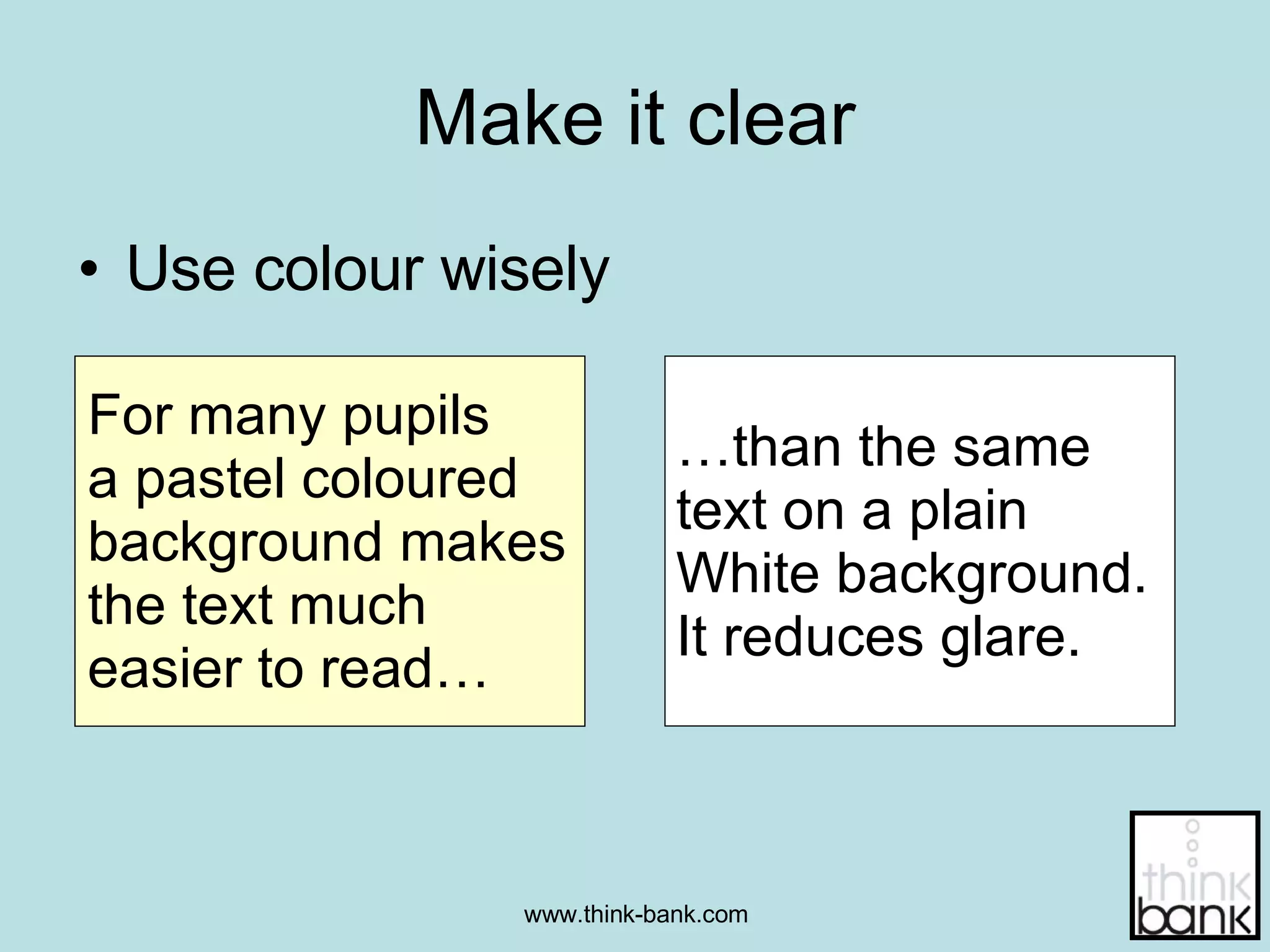 Make it clear Use colour wisely For many pupils  a pastel coloured background makes the text much  easier to read… … than the same  text on a plain  White background.  It reduces glare. 