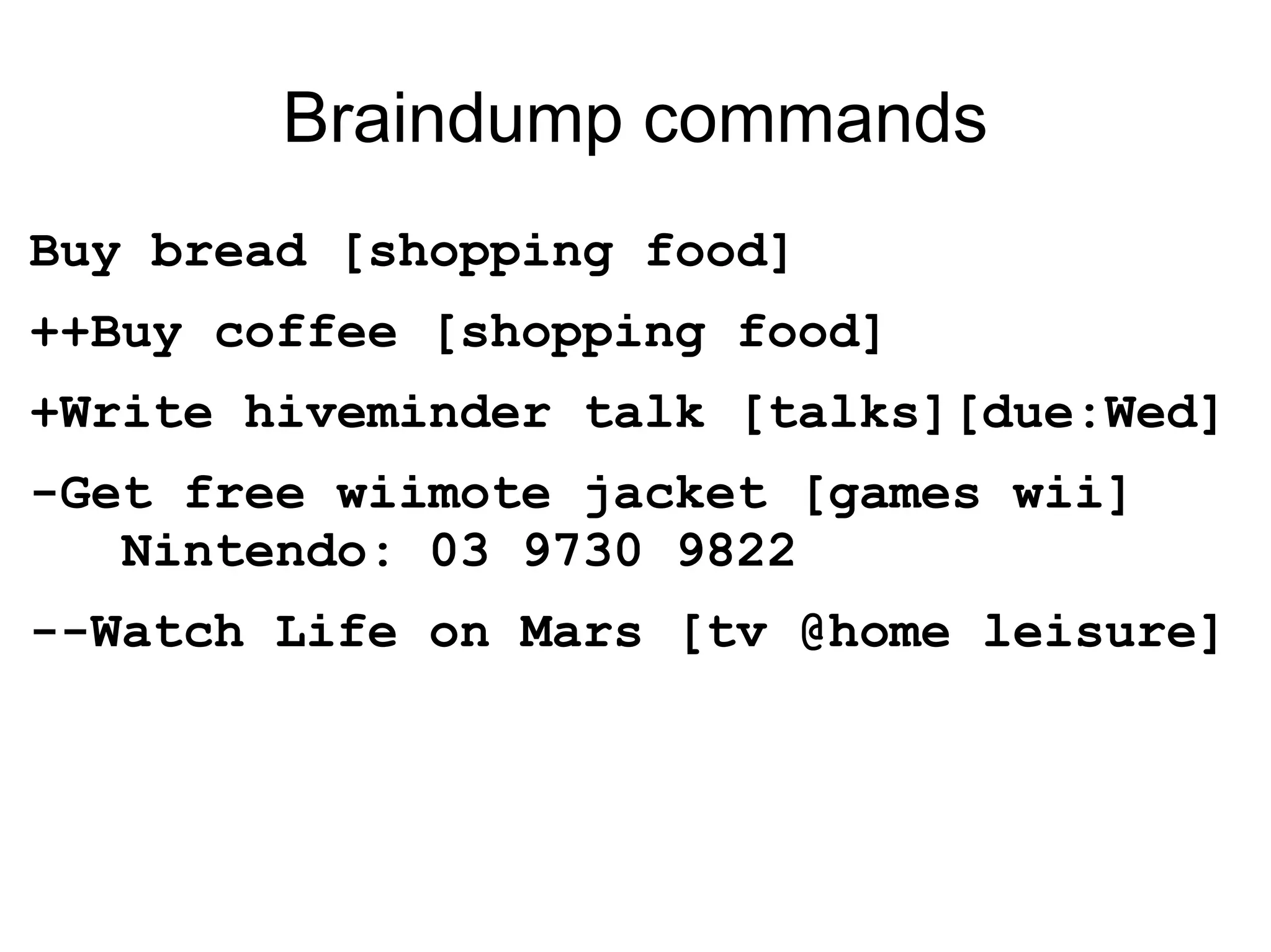 Braindump commands Buy bread [shopping food] ++Buy coffee [shopping food] +Write hiveminder talk [talks][due:Wed] -Get free wiimote jacket [games wii]   Nintendo: 03 9730 9822 --Watch Life on Mars [tv @home leisure] 