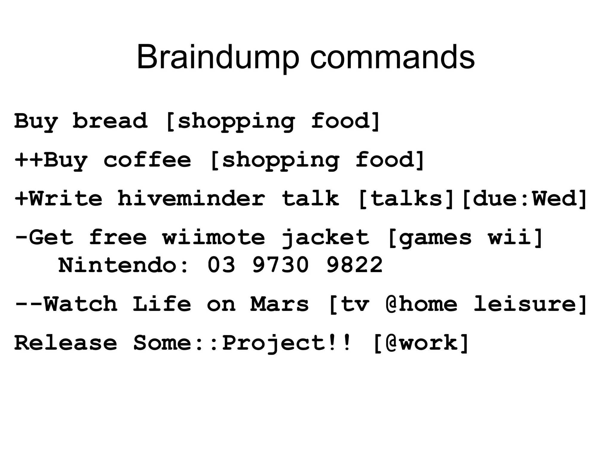Braindump commands Buy bread [shopping food] ++Buy coffee [shopping food] +Write hiveminder talk [talks][due:Wed] -Get free wiimote jacket [games wii]   Nintendo: 03 9730 9822 --Watch Life on Mars [tv @home leisure] Release Some::Project!! [@work] 