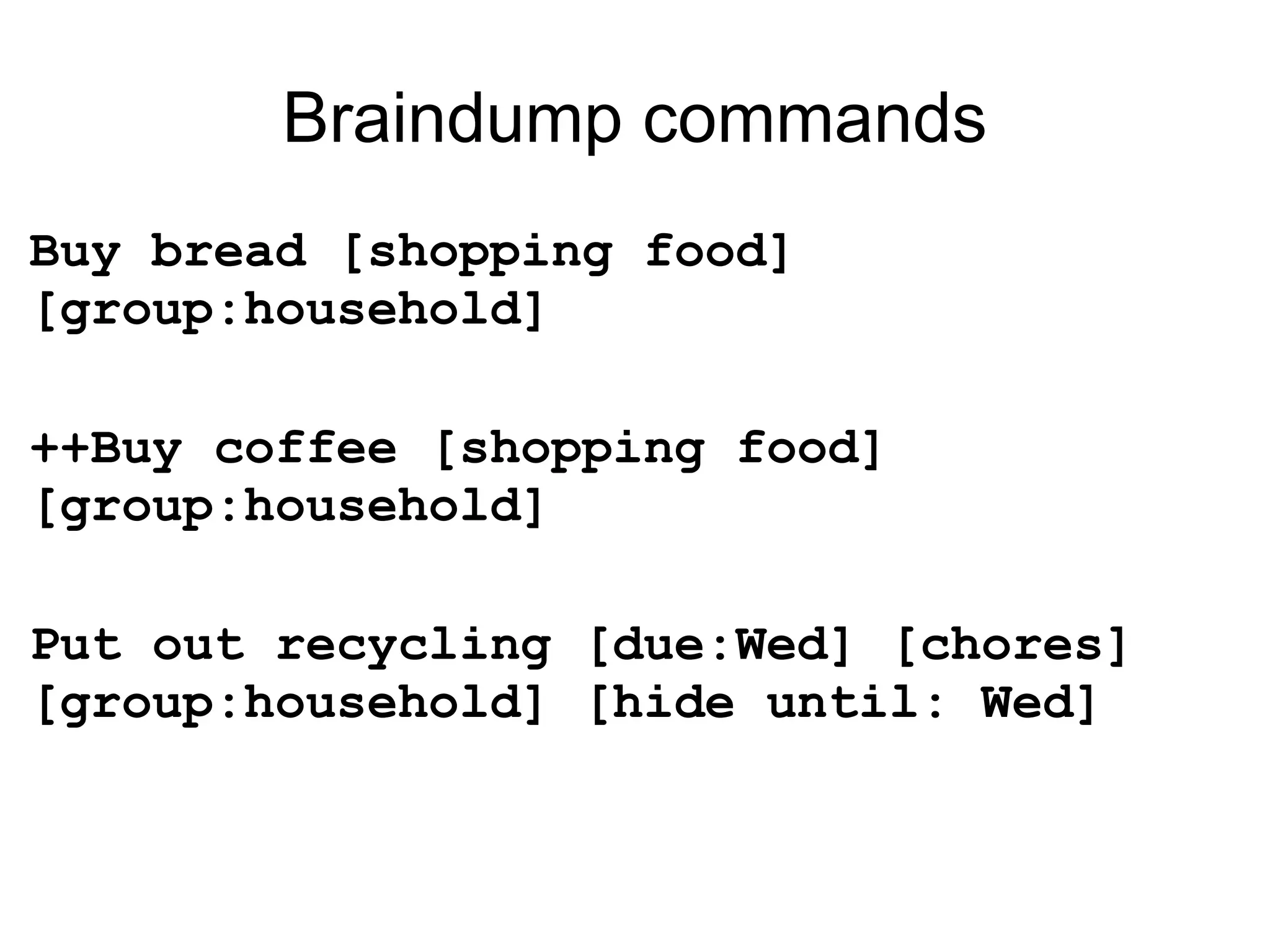 Braindump commands Buy bread [shopping food] [group:household] ++Buy coffee [shopping food] [group:household] Put out recycling [due:Wed] [chores] [group:household] [hide until: Wed] 