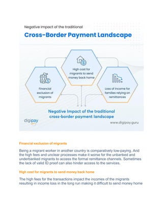 Financial exclusion of migrants
Being a migrant worker in another country is comparatively low-paying. And
the high fees and unclear processes make it worse for the unbanked and
underbanked migrants to access the formal remittance channels. Sometimes
the lack of valid ID proof can also hinder access to the services.
High cost for migrants to send money back home
The high fees for the transactions impact the incomes of the migrants
resulting in income loss in the long run making it difficult to send money home
 