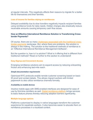 at regular intervals. This negatively affects their reasons to migrate for a better
life for themselves and their families.
Loss of income for families relying on remittances
Delayed availability due to slow transfers negatively impacts recipient families
using remittance funds for daily needs. Hidden charges also drastically reduce
receivable amounts causing temporary cash flow issues.
How an Effective International Remittance Solution is Transforming Cross-
border Payments?
Of course, there are so many challenges associated with the traditional cross-
border payments landscape. But, where there are problems, the solution is
always in the making. The solution to the traditional methods of remittance is
an “Effective International Remittance Management Software”.
But the question is, how is it a solution? What is it offering that is different from
traditional methods? Read on further to this section to understand!
Easy Signup and Convenient Access
Emerging remittance solutions aim to expand access by reducing onboarding
friction and enhancing last-mile reach.
Simple documentation requirements
Optimized KYC protocols enable remote customer screening based on basic
ID proof and contact details. This allows migrant workers with limited
paperwork to also utilize remittance channels formally.
Availability on mobile devices
Intuitive mobile apps with SMS-enabled interfaces are designed for ease of
use by first-time remitters as well. Digital remittance platform brings services
to basic feature phones thereby reducing adoption barriers significantly.
Multiple language options
Platforms customized to display in native languages transform the customer
experience for expatriate workers. It also becomes easier to educate them on
remittance processes in a localized context.
 