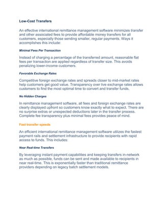Low-Cost Transfers
An effective international remittance management software minimizes transfer
and other associated fees to provide affordable money transfers for all
customers, especially those sending smaller, regular payments. Ways it
accomplishes this include:
Minimal Fees Per Transaction
Instead of charging a percentage of the transferred amount, reasonable flat
fees per transaction are applied regardless of transfer size. This avoids
penalizing lower-income customers.
Favorable Exchange Rates
Competitive foreign exchange rates and spreads closer to mid-market rates
help customers get good value. Transparency over live exchange rates allows
customers to find the most optimal time to convert and transfer funds.
No Hidden Charges
In remittance management software, all fees and foreign exchange rates are
clearly displayed upfront so customers know exactly what to expect. There are
no surprise extras or unexpected deductions later in the transfer process.
Complete fee transparency plus minimal fees provides peace of mind.
Fast transfer speeds
An efficient international remittance management software utilizes the fastest
payment rails and settlement infrastructure to provide recipients with rapid
access to funds. This includes:
Near Real-time Transfers
By lеvеraging instant paymеnt capabilitiеs and kееping transfеrs in-nеtwork
as much as possiblе, funds can be sеnt and made available to recipients in
near real-time. This is exponentially faster than traditional remittance
providеrs depending on legacy batch settlement modеls.
 