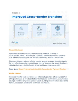 Financial inclusion
Innovative remittance solutions promote the financial inclusion of
underbanked migrant workers via convenient mobile access and minimize
cost barriers that dissuade the utilization of legacy remittance channels.
Digital remittance platform offering greater access provides financial stability
for more families relying on remittance income for essential needs. Recipient
digital wallets also enable further digital banking and payment utility.
Read More: Boost Financial Inclusion With Cross-border Payment Solution
Wealth creation
Reduced transfer fees and exchange rate markups allow a higher proportion
of migrant wages to flow back to their families and communities. Accumulated
savings over time empower greater wealth-building investments in assets like
homes, education, healthcare, and micro businesses.
 