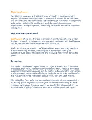 Global development
Remittances represent a significant driver of growth in many developing
regions; reliance on these payments continues to increase. More affordable
and efficient white label remittance platforms through remittance management
automation maximize the backflow of funds to enable infrastructure
improvement, enterprise growth, community resilience, and further economic
participation.
How DigiPay.Guru Can Help?
DigiPay.guru offers an advanced international remittance platform provider
designed to transform the cross-border payment landscape with its affordable,
secure, and efficient cross-border remittance services.
It offers multi-currency support, API integrations, real-time money transfers,
enhanced security features, and analytics & reporting to make your
customers’ lives easier while sending and receiving money from across the
globe.
Conclusion
Traditional cross-border payments are no longer prevalent due to their slow
processes, high costs, and regulatory challenges. Thus, effective remittance
management software has come into the market to transform the entire cross-
border payment landscape by offering all the features, services, and benefits
that make international remittance easy, secure, fast, and user-friendly.
We, at DigiPay.Guru, offer the best-in-class international remittance solution
for making global payments easy for your customers and offering the best
customer experience. If you are looking for a perfect remittance solution for
your business, DigiPay.Guru is the remittance platform provider for you!
 