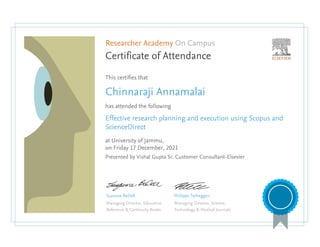 Researcher Academy On Campus
Certificate of Attendance
This certifies that
Chinnaraji Annamalai
has attended the following
Effective research planning and execution using Scopus and
ScienceDirect
at University of Jammu,
on Friday 17 December, 2021
Presented by Vishal Gupta Sr. Customer Consultant-Elsevier
Suzanne BeDell
Managing Director, Education
Reference & Continuity Books
Philippe Terheggen
Managing Director, Science,
Technology & Medical Journals
 