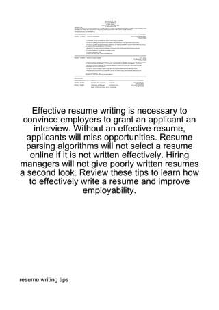 Effective resume writing is necessary to
 convince employers to grant an applicant an
    interview. Without an effective resume,
  applicants will miss opportunities. Resume
  parsing algorithms will not select a resume
   online if it is not written effectively. Hiring
managers will not give poorly written resumes
a second look. Review these tips to learn how
   to effectively write a resume and improve
                    employability.




resume writing tips
 