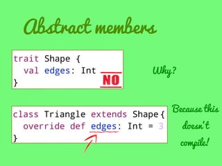 Abstract members
trait Shape {
val edges: Int
}

Why?

class Triangle extends Shape {
override def edges: Int = 3
}

Because this
doesn’t

compile!

 