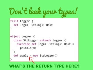 Don’t leak your types!
trait Logger {
def log(m: String): Unit
}
object Logger {
class StdLogger extends Logger {
override def log(m: String): Unit =
println(m)
}
def apply = new StdLogger()
}

What’s the return type here?

 