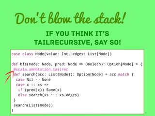 Don’t blow the stack!
IF YOU THINK IT’S
tailrecursive, SAY so!

case class Node(value: Int, edges: List[Node])
def bfs(node: Node, pred: Node => Boolean): Option[Node] = {
@scala.annotation.tailrec
def search(acc: List[Node]): Option[Node] = acc match {
case Nil => None
case x :: xs =>
if (pred(x)) Some(x)
else search(xs ::: xs.edges)
}
search(List(node))
}

 
