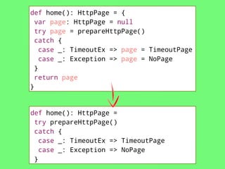 def home(): HttpPage = {
var page: HttpPage = null
try page = prepareHttpPage()
catch {
case _: TimeoutEx => page = TimeoutPage
case _: Exception => page = NoPage
}
return page
}

def home(): HttpPage =
try prepareHttpPage()
catch {
case _: TimeoutEx => TimeoutPage
case _: Exception => NoPage
}

 
