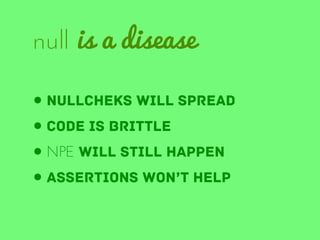 null is a disease
• nullcheks will spread
• code is brittle
• NPE will still happen
• assertions won’t help

 