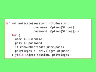 def authenticate(session: HttpSession,
username: Option[String],
password: Option[String]) =
for {
user <- username
pass <- password
if canAuthenticate(user,pass)
privileges <- privilegesFor(user)
} yield inject(session, privileges)

 
