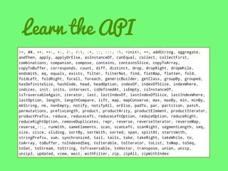 Learn the API
!=, ##, ++, ++:, +:, /:, /:, :+, ::, :::, :, <init>, ==, addString, aggregate,
andThen, apply, applyOrElse, asInstanceOf, canEqual, collect, collectFirst,
combinations, companion, compose, contains, containsSlice, copyToArray,
copyToBuffer, corresponds, count, diff, distinct, drop, dropRight, dropWhile,
endsWith, eq, equals, exists, filter, filterNot, find, flatMap, flatten, fold,
foldLeft, foldRight, forall, foreach, genericBuilder, getClass, groupBy, grouped,
hasDefiniteSize, hashCode, head, headOption, indexOf, indexOfSlice, indexWhere,
indices, init, inits, intersect, isDefinedAt, isEmpty, isInstanceOf,
isTraversableAgain, iterator, last, lastIndexOf, lastIndexOfSlice, lastIndexWhere,
lastOption, length, lengthCompare, lift, map, mapConserve, max, maxBy, min, minBy,
mkString, ne, nonEmpty, notify, notifyAll, orElse, padTo, par, partition, patch,
permutations, prefixLength, product, productArity, productElement, productIterator,
productPrefix, reduce, reduceLeft, reduceLeftOption, reduceOption, reduceRight,
reduceRightOption, removeDuplicates, repr, reverse, reverseIterator, reverseMap,
reverse_:::, runWith, sameElements, scan, scanLeft, scanRight, segmentLength, seq,
size, slice, sliding, sortBy, sortWith, sorted, span, splitAt, startsWith,
stringPrefix, sum, synchronized, tail, tails, take, takeRight, takeWhile, to,
toArray, toBuffer, toIndexedSeq, toIterable, toIterator, toList, toMap, toSeq,
toSet, toStream, toString, toTraversable, toVector, transpose, union, unzip,
unzip3, updated, view, wait, withFilter, zip, zipAll, zipWithIndex

 