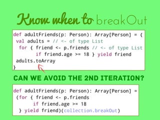 Know when to breakOut
def adultFriends(p: Person): Array[Person] = {
val adults = // <- of type List
for { friend <- p.friends // <- of type List
if friend.age >= 18 } yield friend
adults.toArray
}

can we avoid the 2nd iteration?
def adultFriends(p: Person): Array[Person] =
(for { friend <- p.friends
if friend.age >= 18
} yield friend)(collection.breakOut)

 
