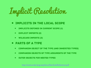 Implicit Resolution
• implicits in the local scope
•
•
•

Implicits defined in current scope (1)

•
•
•

companion object of the type (and inherited types)

explicit imports (2)
wildcard imports (3)

• parts of A type
companion objects of type arguments of the type
outer objects for nested types
http://www.scala-lang.org/docu/ﬁles/ScalaReference.pdf

 