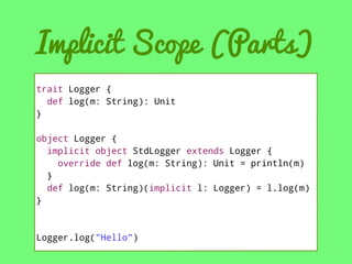 Implicit Scope (Parts)
trait Logger {
def log(m: String): Unit
}
object Logger {
implicit object StdLogger extends Logger {
override def log(m: String): Unit = println(m)
}
def log(m: String)(implicit l: Logger) = l.log(m)
}

Logger.log("Hello")

 