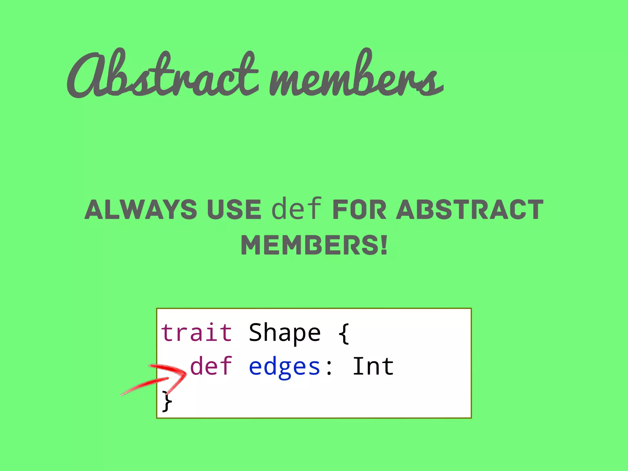 Abstract members
Always use def for abstract
members!
trait Shape {
def edges: Int
}

 