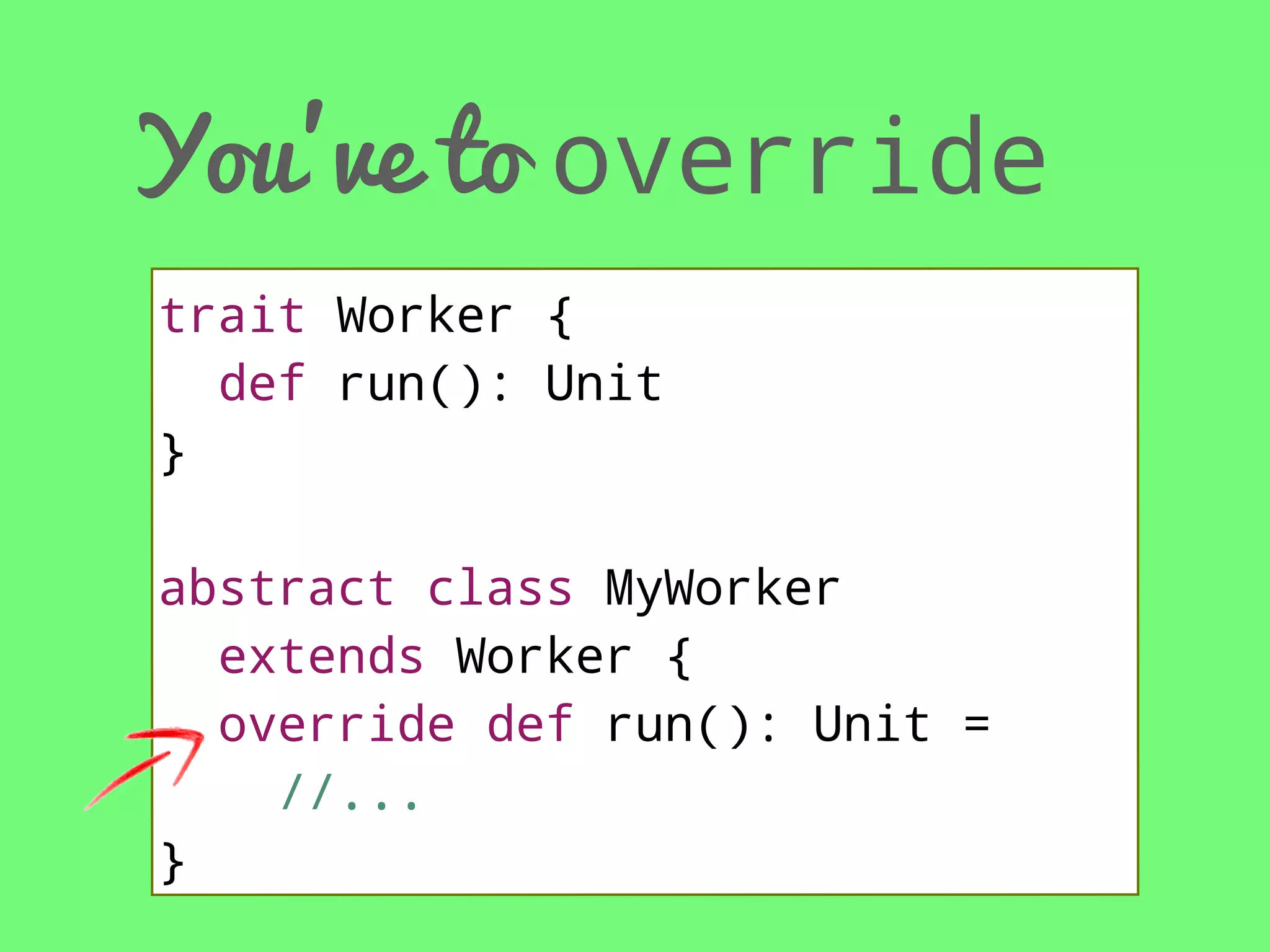 You’ve to override
trait Worker {
def run(): Unit
}
abstract class MyWorker
extends Worker {
override def run(): Unit =
//...
}

 