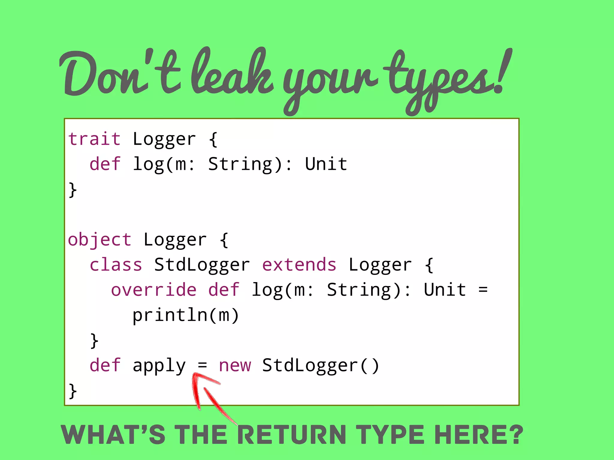 Don’t leak your types!
trait Logger {
def log(m: String): Unit
}
object Logger {
class StdLogger extends Logger {
override def log(m: String): Unit =
println(m)
}
def apply = new StdLogger()
}

What’s the return type here?

 