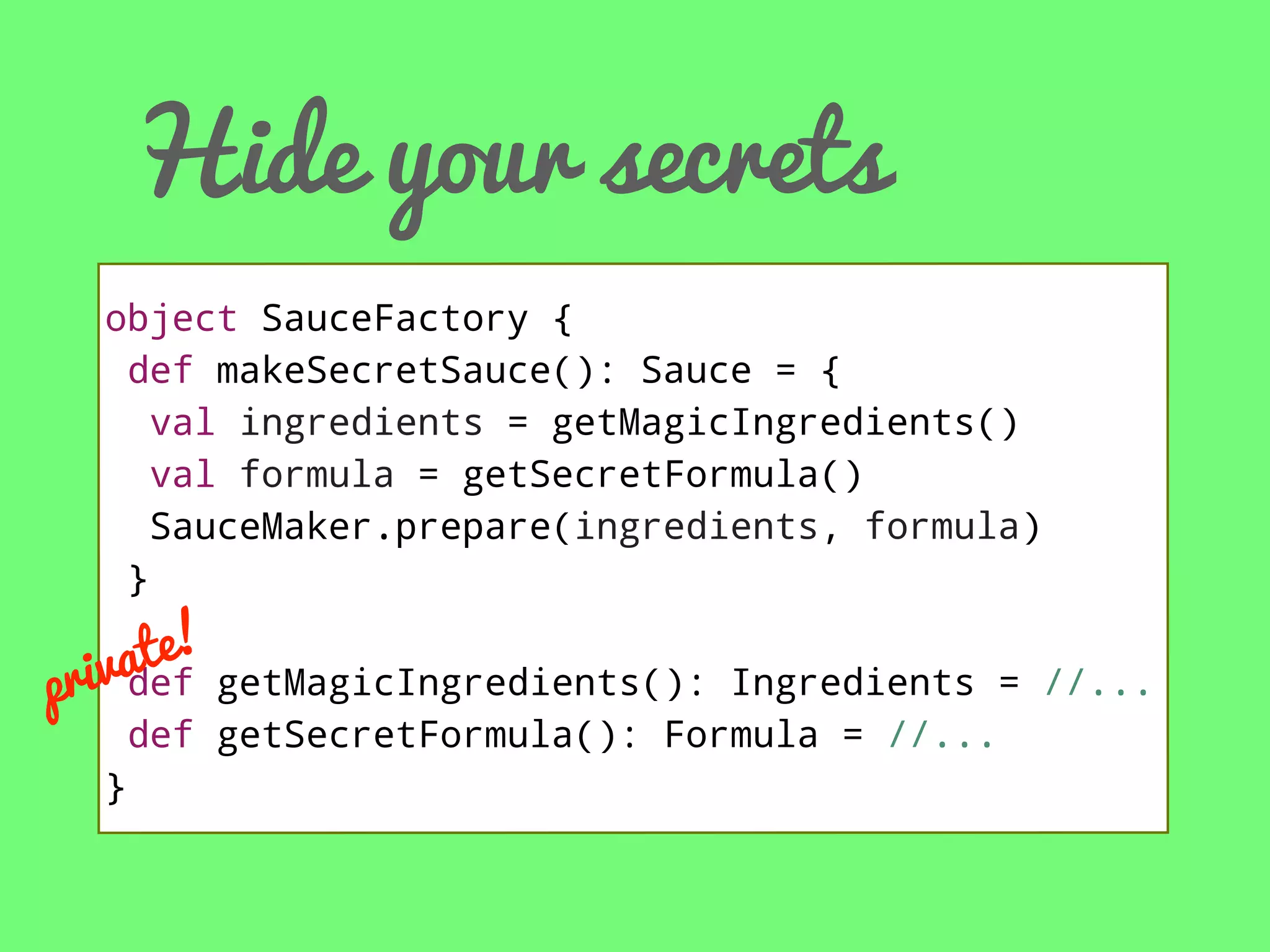 Hide your secrets
object SauceFactory {
def makeSecretSauce(): Sauce = {
val ingredients = getMagicIngredients()
val formula = getSecretFormula()
SauceMaker.prepare(ingredients, formula)
}

te! getMagicIngredients():
iva
pr def

Ingredients = //...
def getSecretFormula(): Formula = //...
}

 