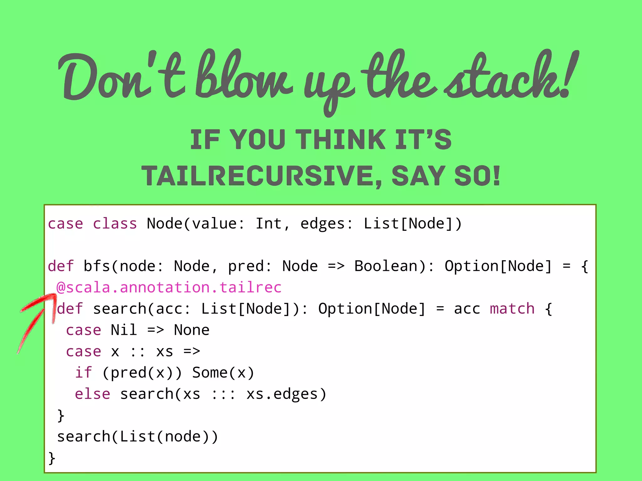 Don’t blow up the stack!
IF YOU THINK IT’S
tailrecursive, SAY so!
case class Node(value: Int, edges: List[Node])
def bfs(node: Node, pred: Node => Boolean): Option[Node] = {
@scala.annotation.tailrec
def search(acc: List[Node]): Option[Node] = acc match {
case Nil => None
case x :: xs =>
if (pred(x)) Some(x)
else search(xs ::: xs.edges)
}
search(List(node))
}

 