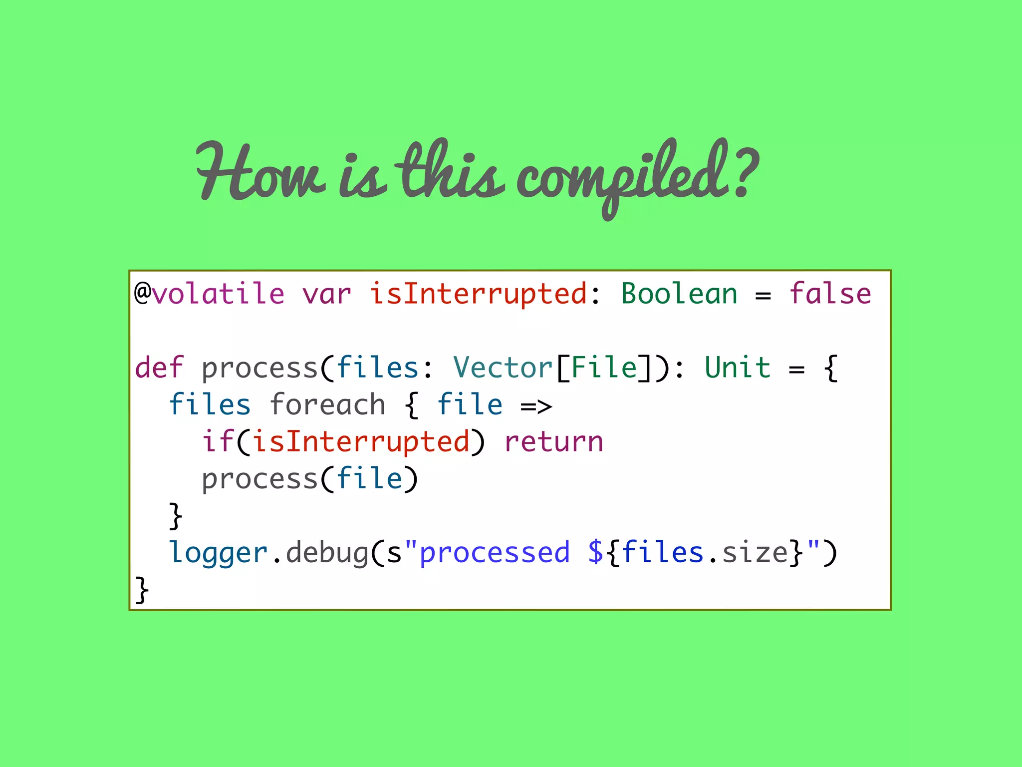 How is this compiled?
@volatile var isInterrupted: Boolean = false
def process(files: Vector[File]): Unit = {
files foreach { file =>
if(isInterrupted) return
process(file)
}
logger.debug(s"processed ${files.size}")
}

 