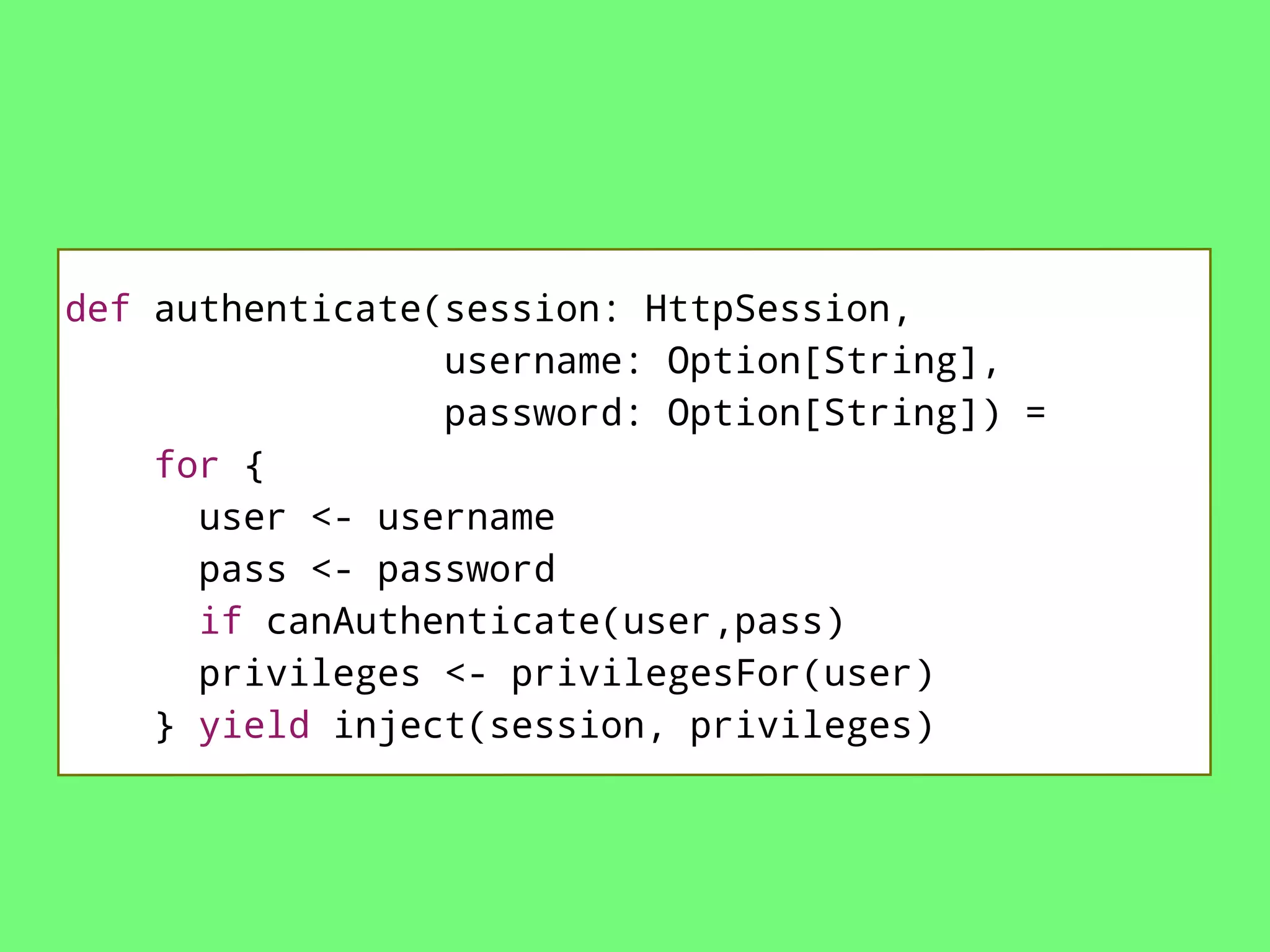 def authenticate(session: HttpSession,
username: Option[String],
password: Option[String]) =
for {
user <- username
pass <- password
if canAuthenticate(user,pass)
privileges <- privilegesFor(user)
} yield inject(session, privileges)

 