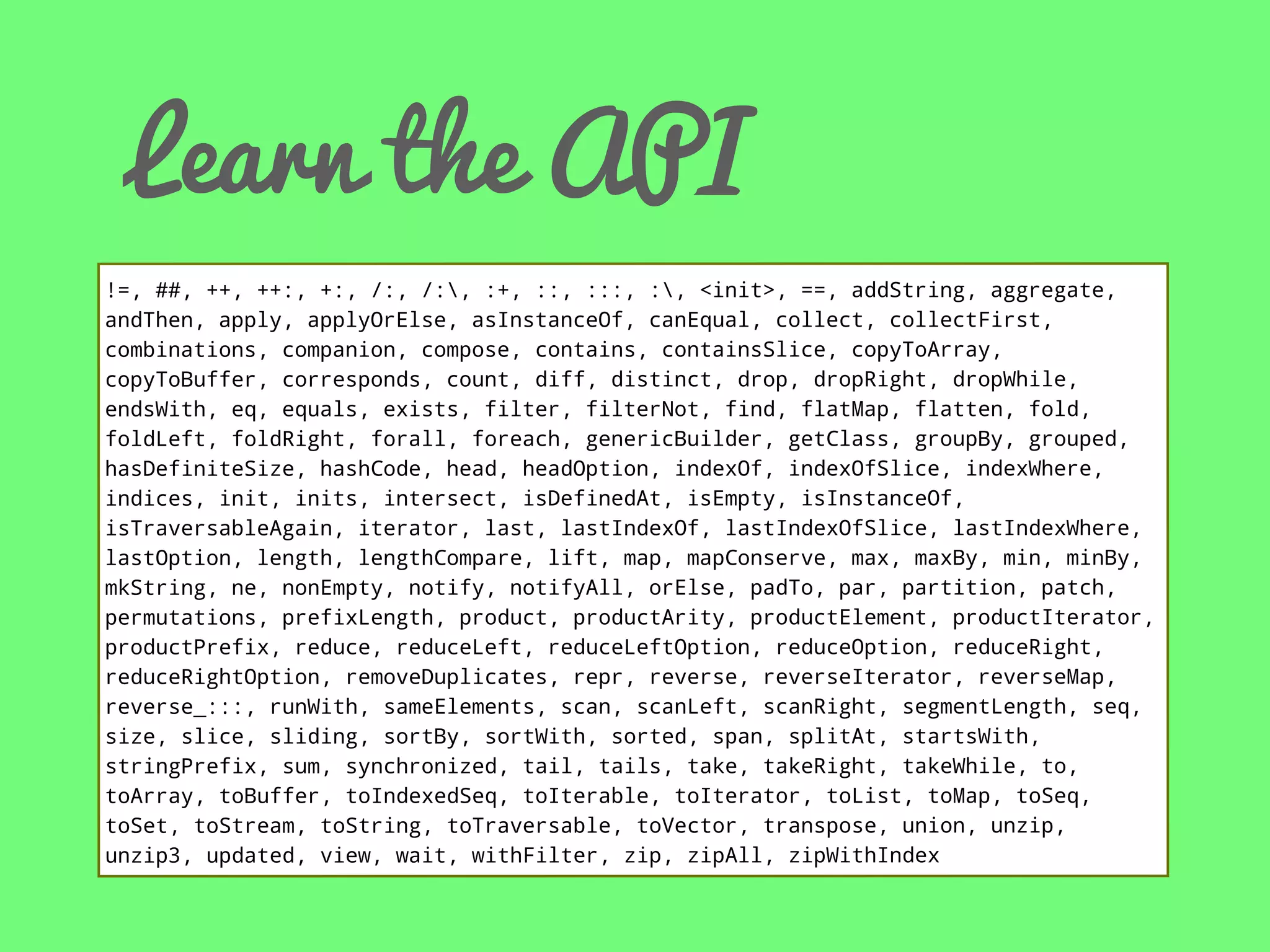 Learn the API
!=, ##, ++, ++:, +:, /:, /:, :+, ::, :::, :, <init>, ==, addString, aggregate,
andThen, apply, applyOrElse, asInstanceOf, canEqual, collect, collectFirst,
combinations, companion, compose, contains, containsSlice, copyToArray,
copyToBuffer, corresponds, count, diff, distinct, drop, dropRight, dropWhile,
endsWith, eq, equals, exists, filter, filterNot, find, flatMap, flatten, fold,
foldLeft, foldRight, forall, foreach, genericBuilder, getClass, groupBy, grouped,
hasDefiniteSize, hashCode, head, headOption, indexOf, indexOfSlice, indexWhere,
indices, init, inits, intersect, isDefinedAt, isEmpty, isInstanceOf,
isTraversableAgain, iterator, last, lastIndexOf, lastIndexOfSlice, lastIndexWhere,
lastOption, length, lengthCompare, lift, map, mapConserve, max, maxBy, min, minBy,
mkString, ne, nonEmpty, notify, notifyAll, orElse, padTo, par, partition, patch,
permutations, prefixLength, product, productArity, productElement, productIterator,
productPrefix, reduce, reduceLeft, reduceLeftOption, reduceOption, reduceRight,
reduceRightOption, removeDuplicates, repr, reverse, reverseIterator, reverseMap,
reverse_:::, runWith, sameElements, scan, scanLeft, scanRight, segmentLength, seq,
size, slice, sliding, sortBy, sortWith, sorted, span, splitAt, startsWith,
stringPrefix, sum, synchronized, tail, tails, take, takeRight, takeWhile, to,
toArray, toBuffer, toIndexedSeq, toIterable, toIterator, toList, toMap, toSeq,
toSet, toStream, toString, toTraversable, toVector, transpose, union, unzip,
unzip3, updated, view, wait, withFilter, zip, zipAll, zipWithIndex

 
