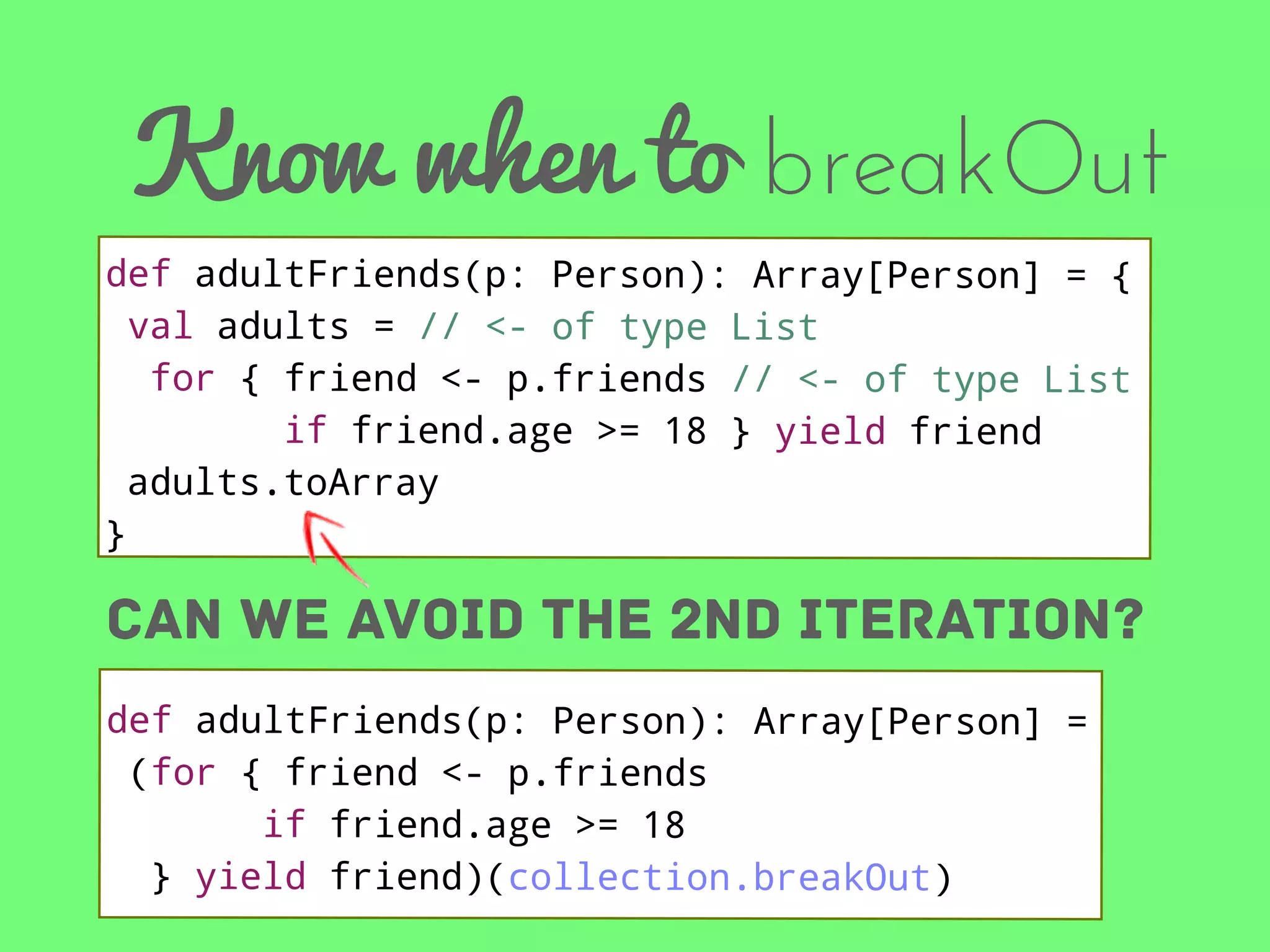 Know when to breakOut
def adultFriends(p: Person): Array[Person] = {
val adults = // <- of type List
for { friend <- p.friends // <- of type List
if friend.age >= 18 } yield friend
adults.toArray
}

can we avoid the 2nd iteration?
def adultFriends(p: Person): Array[Person] =
(for { friend <- p.friends
if friend.age >= 18
} yield friend)(collection.breakOut)

 