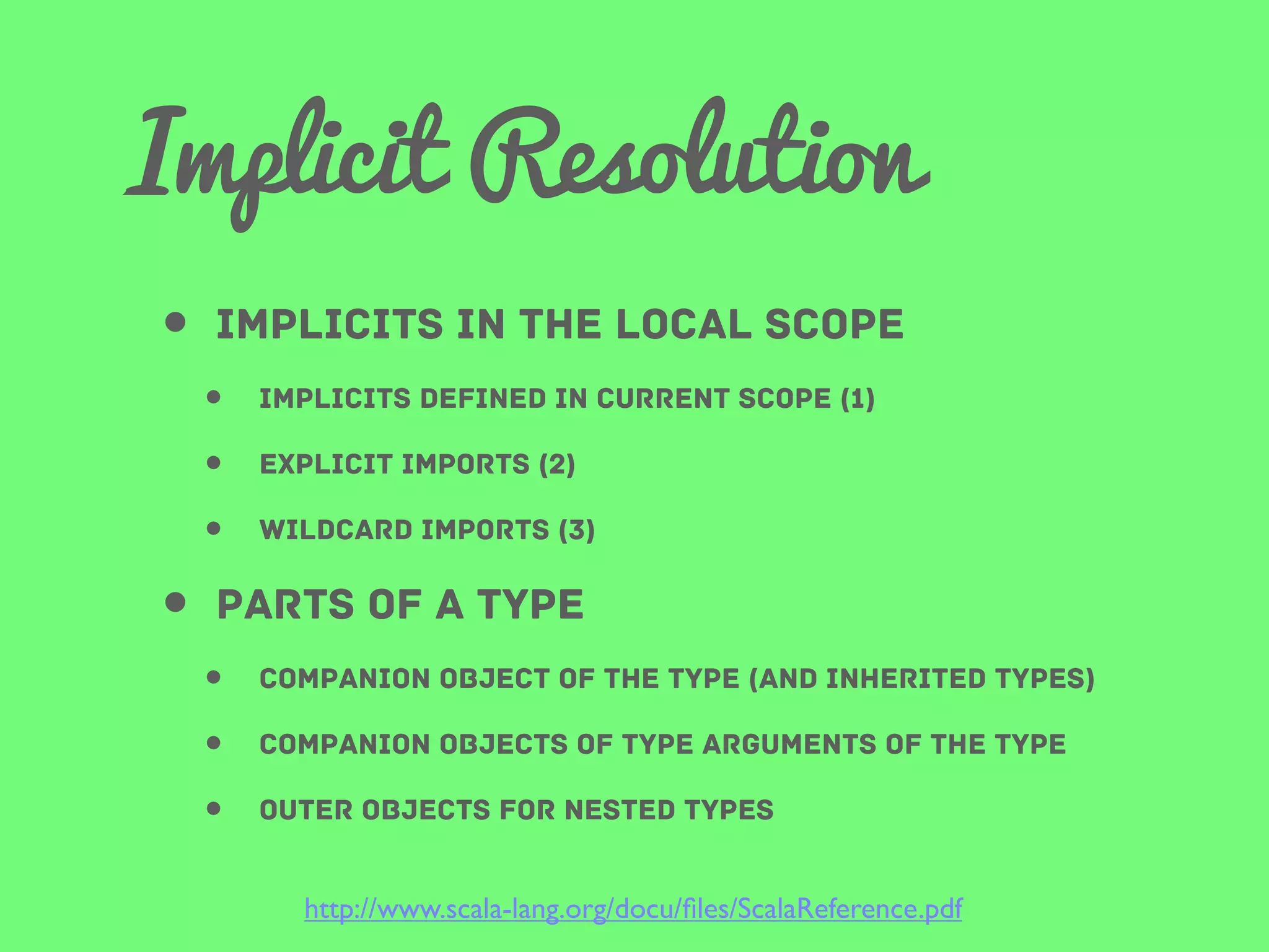 Implicit Resolution
• implicits in the local scope
•
•
•

Implicits defined in current scope (1)
explicit imports (2)
wildcard imports (3)

• parts of A type
•
•
•

companion object of the type (and inherited types)
companion objects of type arguments of the type
outer objects for nested types
http://www.scala-lang.org/docu/ﬁles/ScalaReference.pdf

 