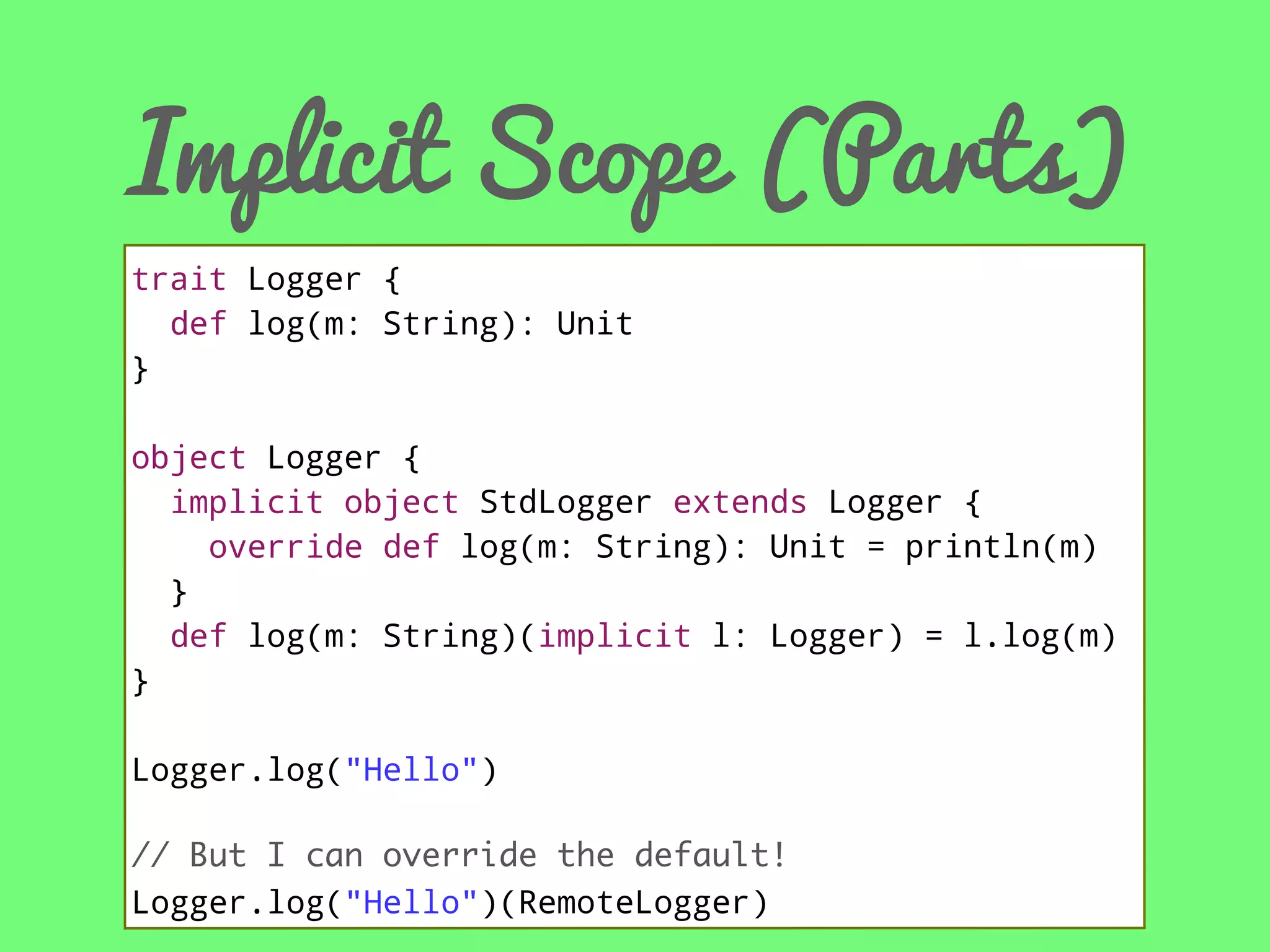 Implicit Scope (Parts)
trait Logger {
def log(m: String): Unit
}
object Logger {
implicit object StdLogger extends Logger {
override def log(m: String): Unit = println(m)
}
def log(m: String)(implicit l: Logger) = l.log(m)
}
Logger.log("Hello")
// But I can override the default!
Logger.log("Hello")(RemoteLogger)

 